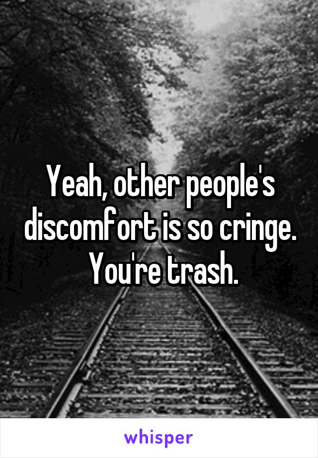 Yeah, other people's discomfort is so cringe.  You're trash.