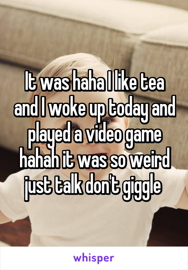 It was haha I like tea and I woke up today and played a video game hahah it was so weird just talk don't giggle 