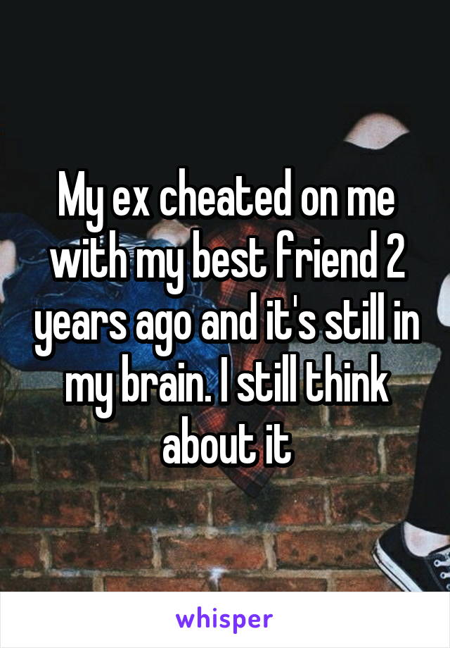 My ex cheated on me with my best friend 2 years ago and it's still in my brain. I still think about it