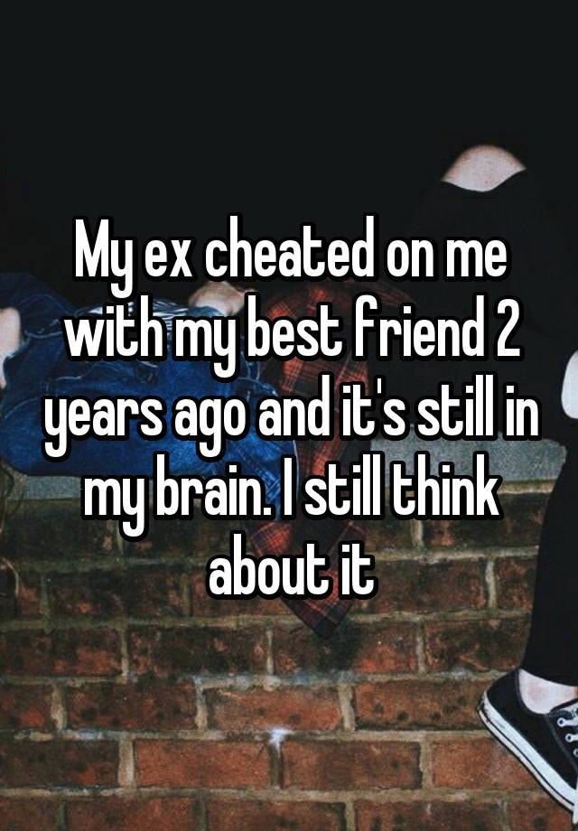 My ex cheated on me with my best friend 2 years ago and it's still in my brain. I still think about it