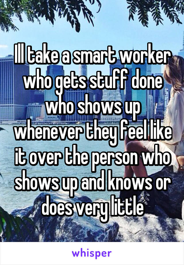 Ill take a smart worker who gets stuff done who shows up whenever they feel like it over the person who shows up and knows or does very little