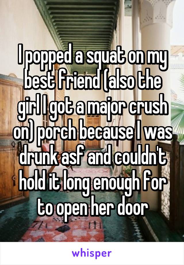  I popped a squat on my best friend (also the girl I got a major crush on) porch because I was drunk asf and couldn't hold it long enough for to open her door