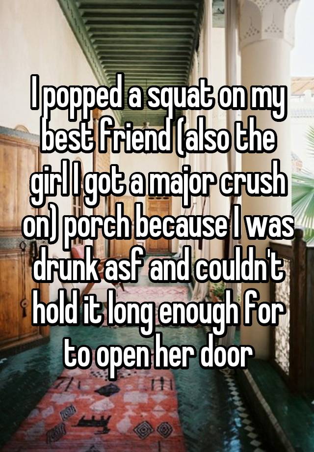  I popped a squat on my best friend (also the girl I got a major crush on) porch because I was drunk asf and couldn't hold it long enough for to open her door