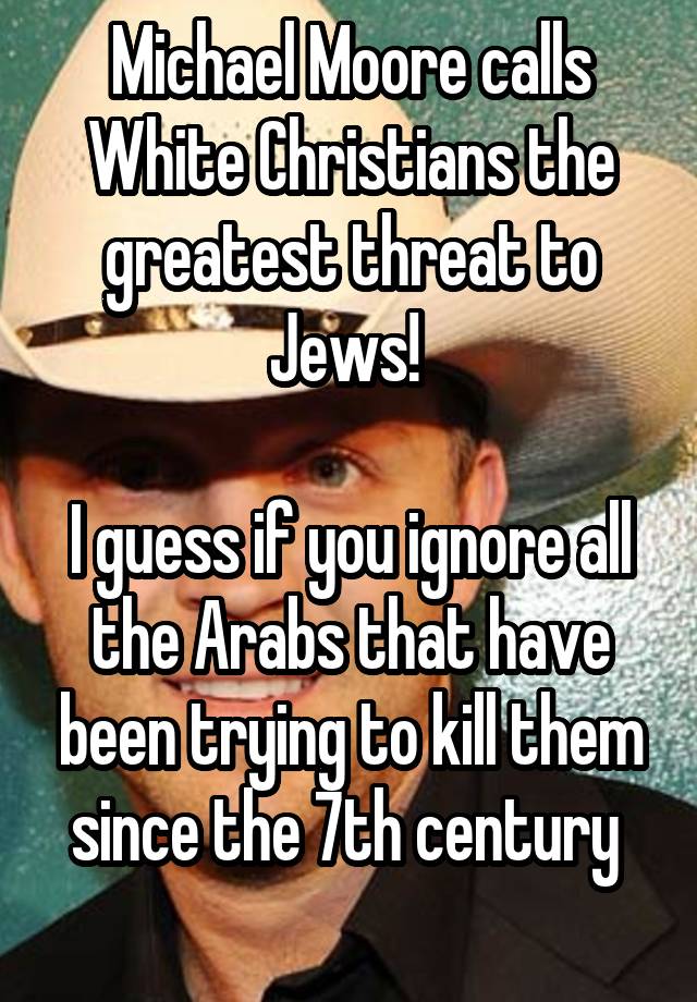 Michael Moore calls White Christians the greatest threat to Jews! 

I guess if you ignore all the Arabs that have been trying to kill them since the 7th century 
