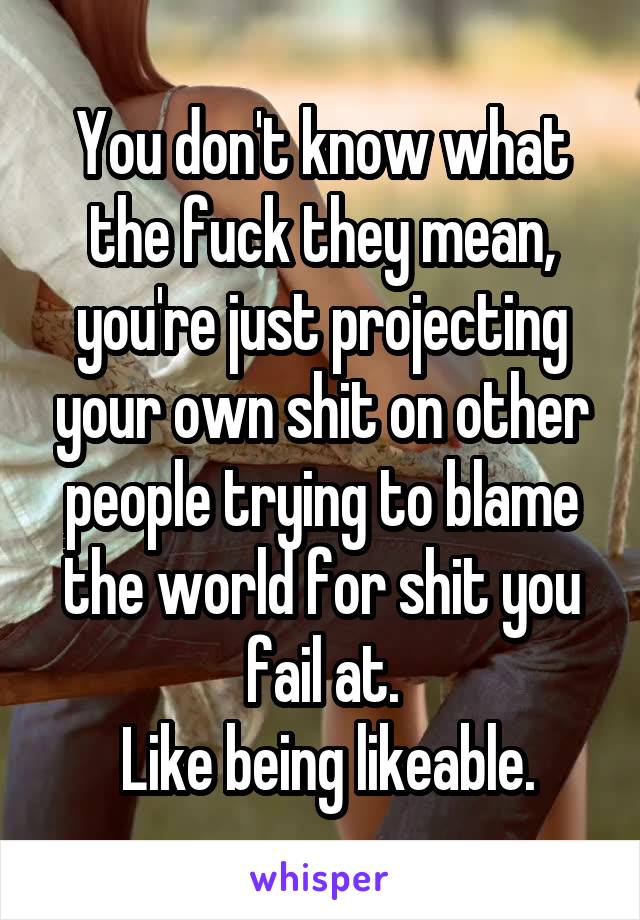 You don't know what the fuck they mean, you're just projecting your own shit on other people trying to blame the world for shit you fail at.
 Like being likeable.