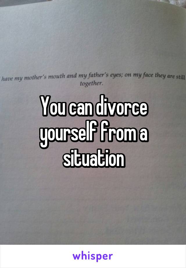 You can divorce yourself from a situation