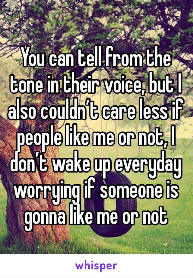 You can tell from the tone in their voice, but I also couldn’t care less if people like me or not, I don’t wake up everyday worrying if someone is gonna like me or not