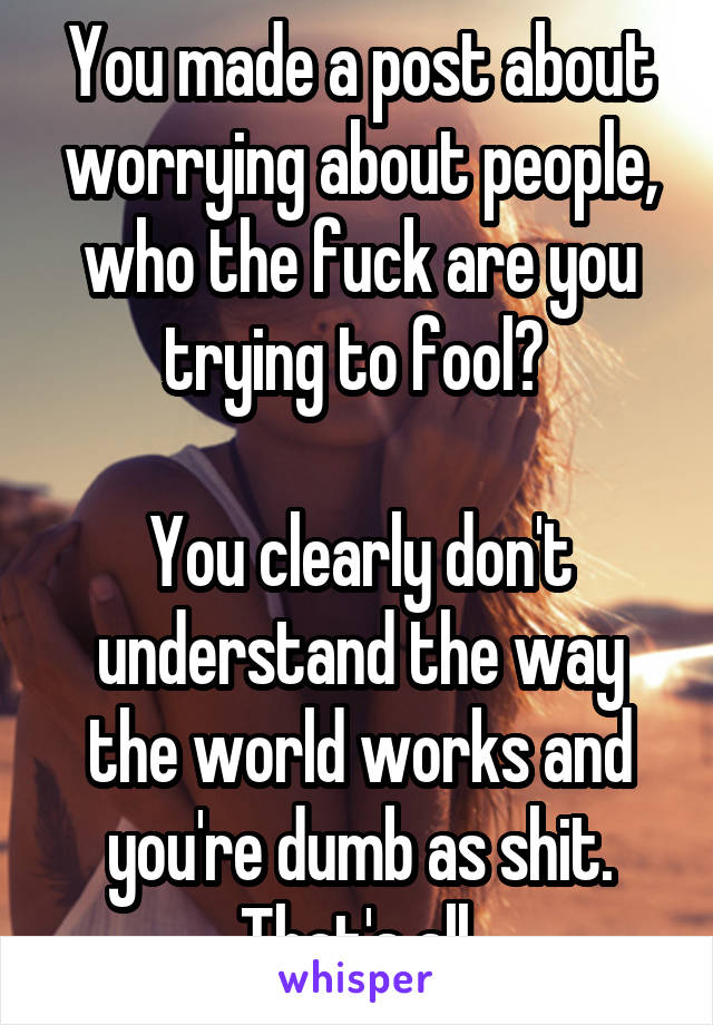 You made a post about worrying about people, who the fuck are you trying to fool? 

You clearly don't understand the way the world works and you're dumb as shit. That's all.