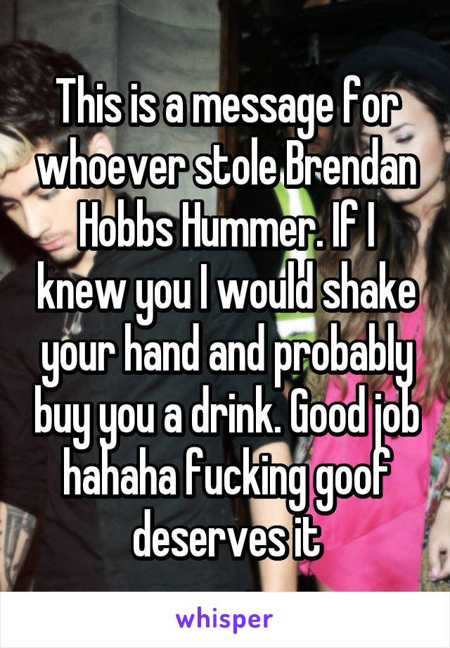 This is a message for whoever stole Brendan Hobbs Hummer. If I knew you I would shake your hand and probably buy you a drink. Good job hahaha fucking goof deserves it