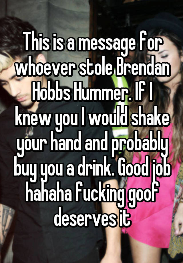 This is a message for whoever stole Brendan Hobbs Hummer. If I knew you I would shake your hand and probably buy you a drink. Good job hahaha fucking goof deserves it