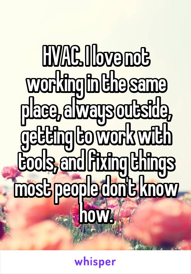 HVAC. I love not working in the same place, always outside, getting to work with tools, and fixing things most people don't know how.