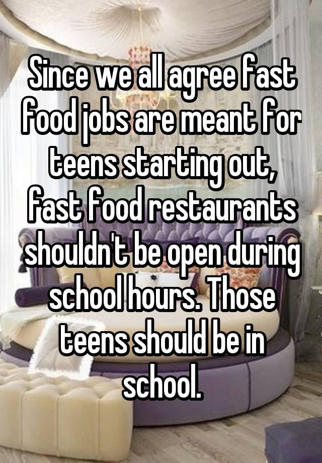 Since we all agree fast food jobs are meant for teens starting out, fast food restaurants shouldn't be open during school hours. Those teens should be in school.