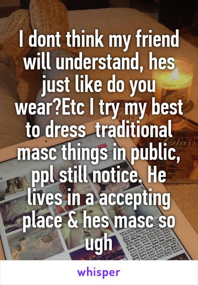 I dont think my friend will understand, hes just like do you wear?Etc I try my best to dress  traditional masc things in public, ppl still notice. He lives in a accepting place & hes masc so ugh