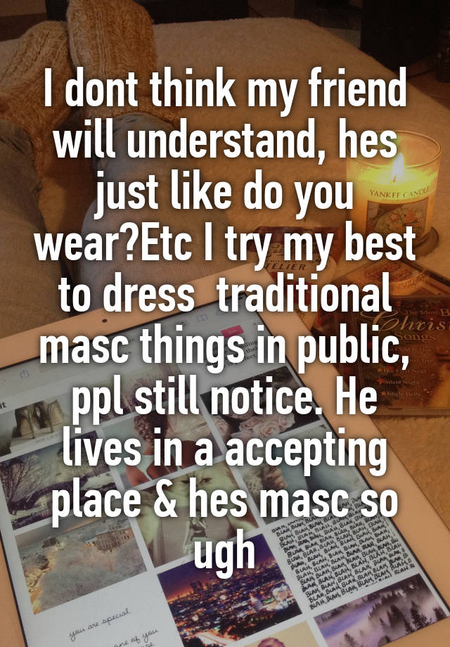 I dont think my friend will understand, hes just like do you wear?Etc I try my best to dress  traditional masc things in public, ppl still notice. He lives in a accepting place & hes masc so ugh