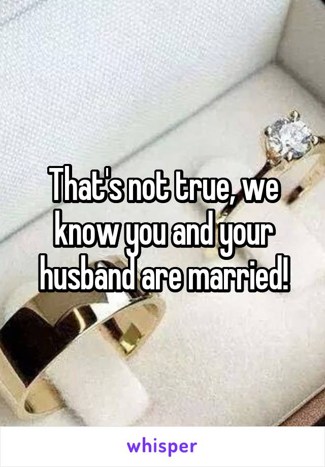 That's not true, we know you and your husband are married!