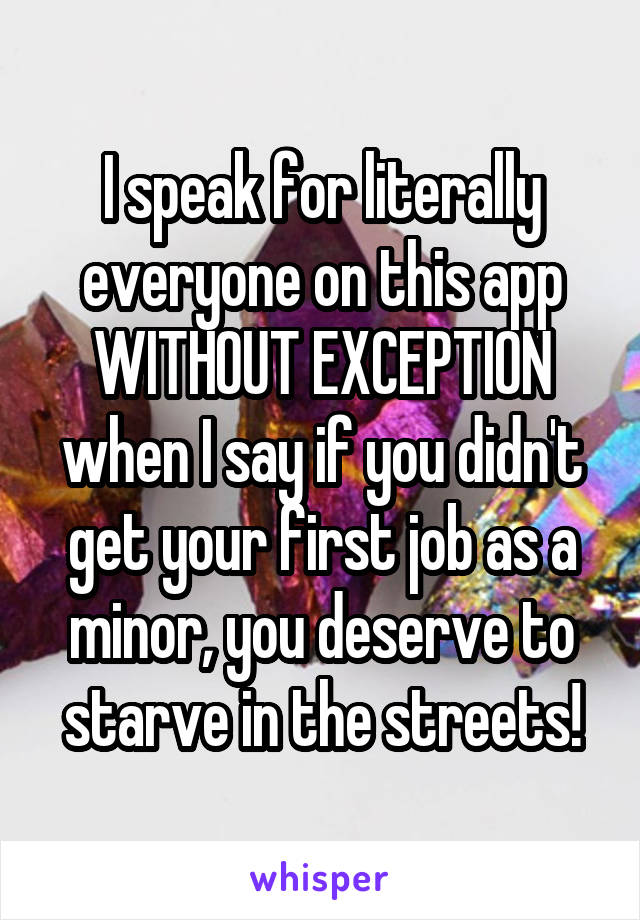 I speak for literally everyone on this app WITHOUT EXCEPTION when I say if you didn't get your first job as a minor, you deserve to starve in the streets!