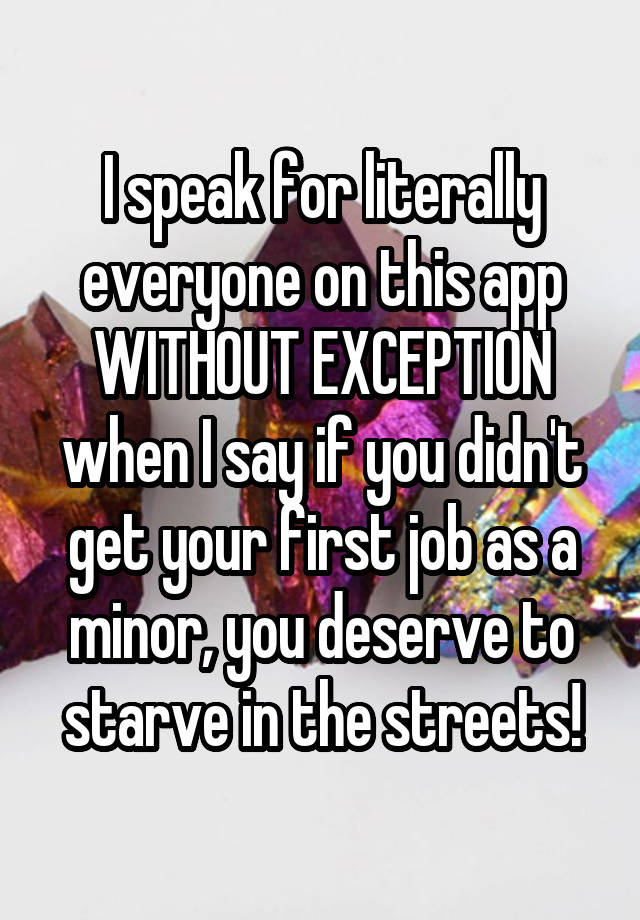 I speak for literally everyone on this app WITHOUT EXCEPTION when I say if you didn't get your first job as a minor, you deserve to starve in the streets!