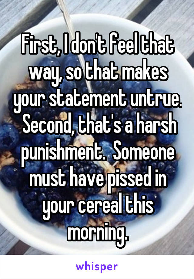 First, I don't feel that way, so that makes your statement untrue.  Second, that's a harsh punishment.  Someone must have pissed in your cereal this morning.