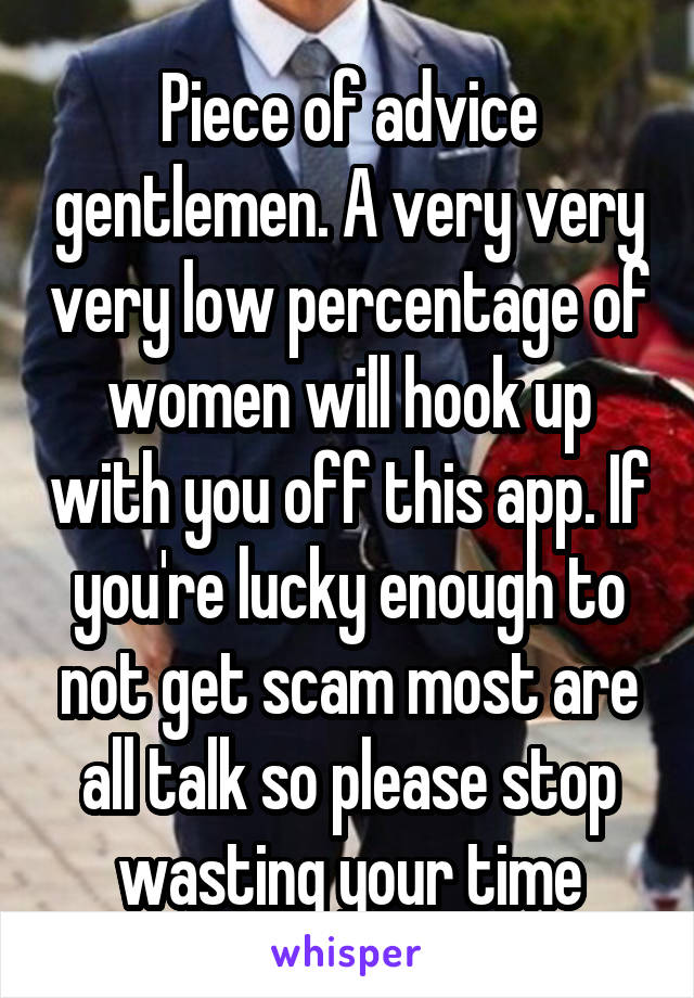 Piece of advice gentlemen. A very very very low percentage of women will hook up with you off this app. If you're lucky enough to not get scam most are all talk so please stop wasting your time