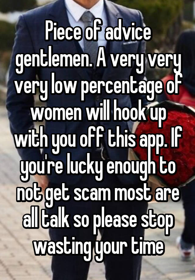 Piece of advice gentlemen. A very very very low percentage of women will hook up with you off this app. If you're lucky enough to not get scam most are all talk so please stop wasting your time