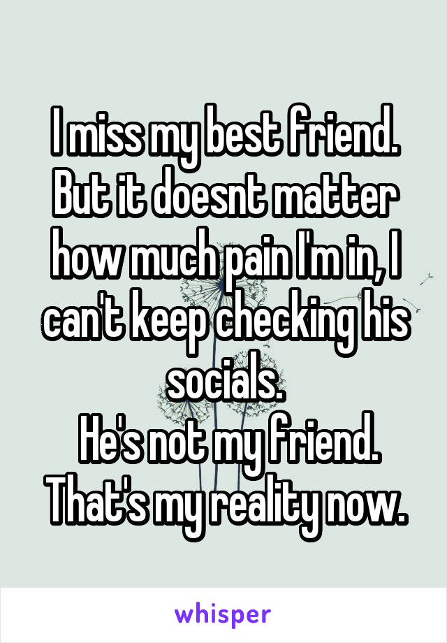 I miss my best friend. But it doesnt matter how much pain I'm in, I can't keep checking his socials.
 He's not my friend. That's my reality now.