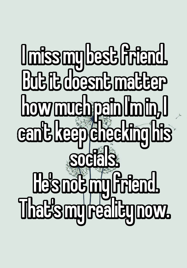 I miss my best friend. But it doesnt matter how much pain I'm in, I can't keep checking his socials.
 He's not my friend. That's my reality now.