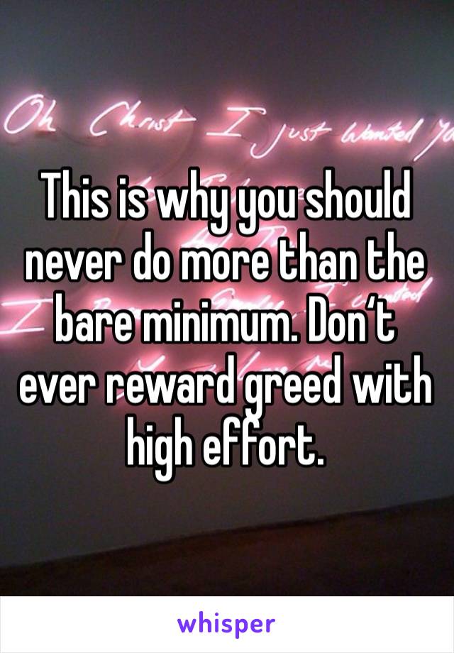 This is why you should never do more than the bare minimum. Don‘t ever reward greed with high effort.