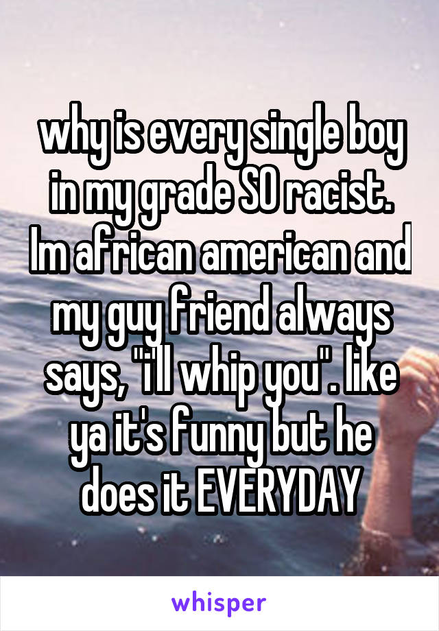 why is every single boy in my grade SO racist. Im african american and my guy friend always says, "i'll whip you". like ya it's funny but he does it EVERYDAY