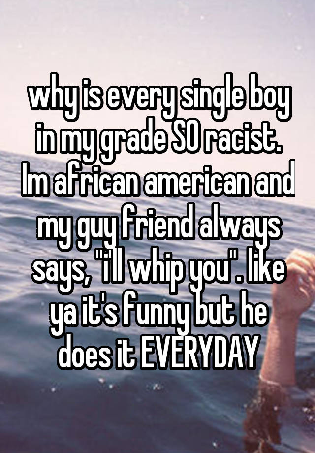 why is every single boy in my grade SO racist. Im african american and my guy friend always says, "i'll whip you". like ya it's funny but he does it EVERYDAY