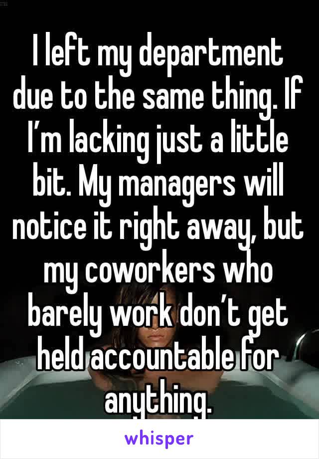 I left my department due to the same thing. If I’m lacking just a little bit. My managers will notice it right away, but my coworkers who barely work don’t get held accountable for anything. 