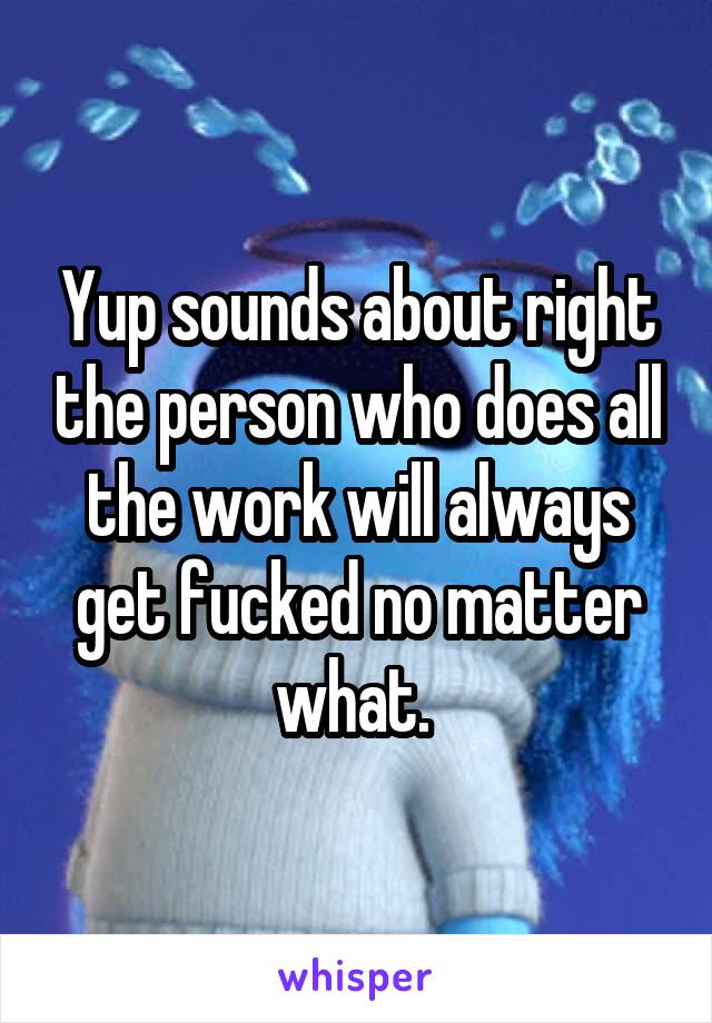 Yup sounds about right the person who does all the work will always get fucked no matter what. 