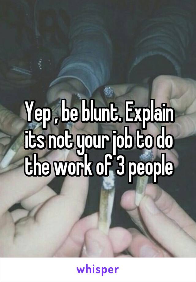 Yep , be blunt. Explain its not your job to do the work of 3 people