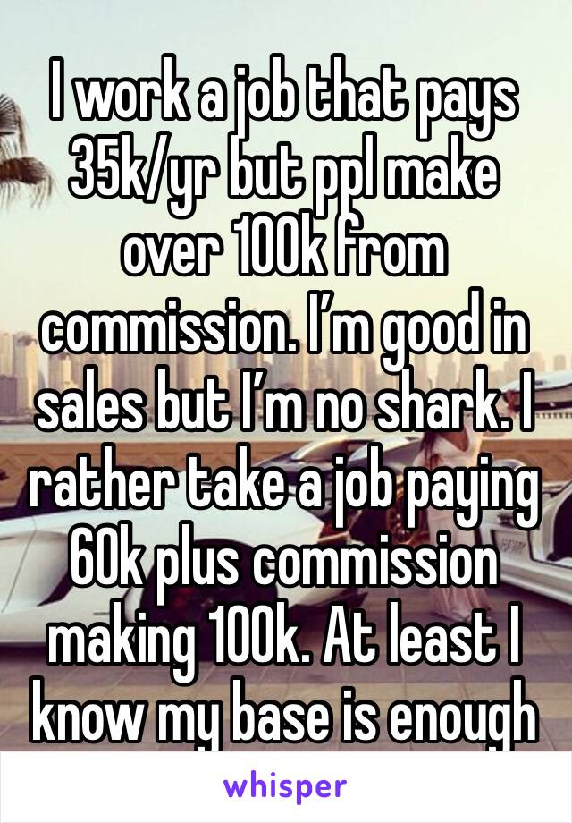 I work a job that pays 35k/yr but ppl make over 100k from commission. I’m good in sales but I’m no shark. I rather take a job paying 60k plus commission making 100k. At least I know my base is enough