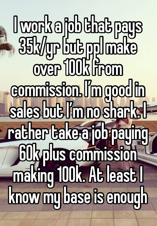 I work a job that pays 35k/yr but ppl make over 100k from commission. I’m good in sales but I’m no shark. I rather take a job paying 60k plus commission making 100k. At least I know my base is enough