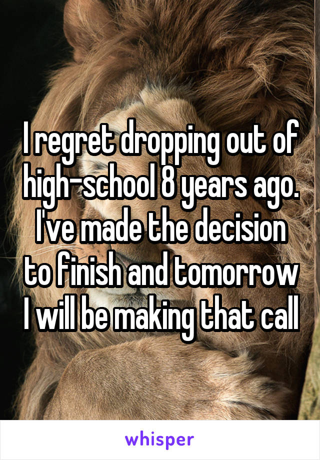 I regret dropping out of high-school 8 years ago. I've made the decision to finish and tomorrow I will be making that call