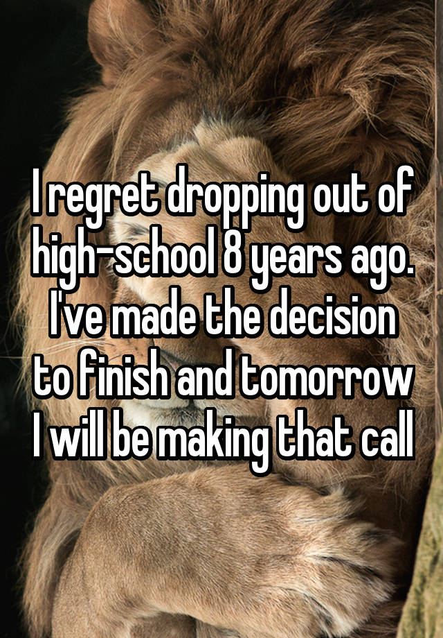 I regret dropping out of high-school 8 years ago. I've made the decision to finish and tomorrow I will be making that call