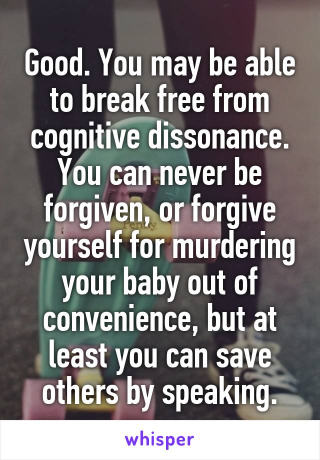 Good. You may be able to break free from cognitive dissonance. You can never be forgiven, or forgive yourself for murdering your baby out of convenience, but at least you can save others by speaking.