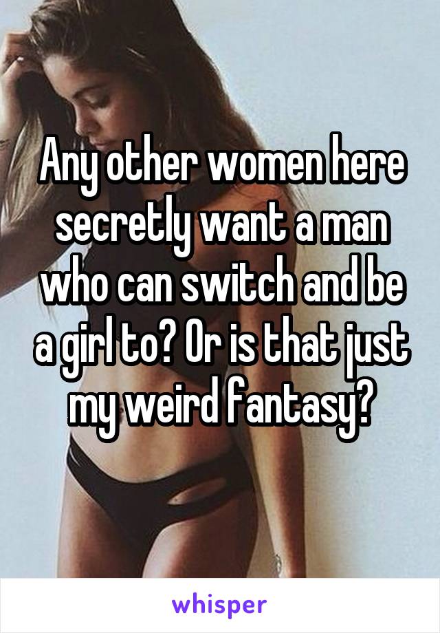 Any other women here secretly want a man who can switch and be a girl to? Or is that just my weird fantasy?
