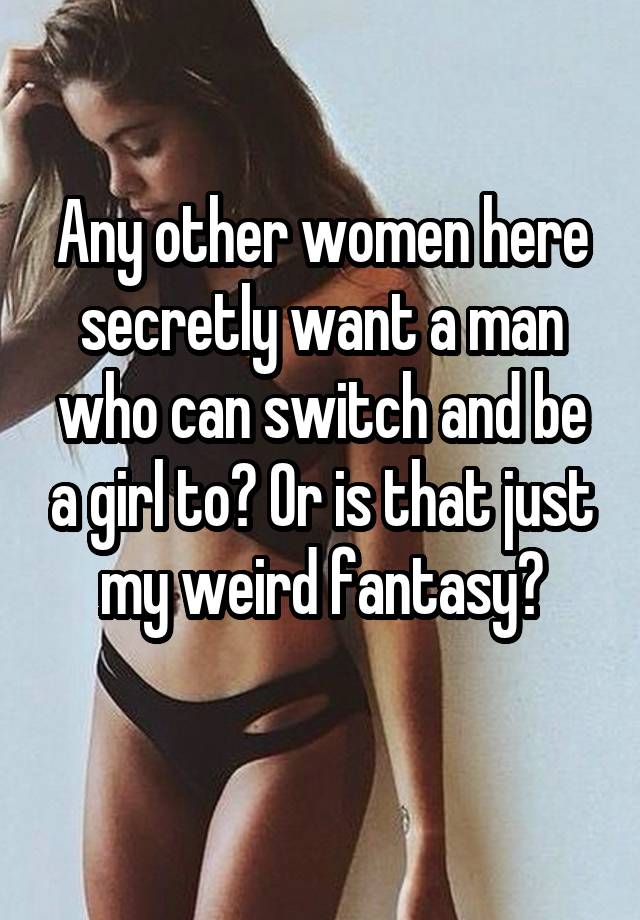 Any other women here secretly want a man who can switch and be a girl to? Or is that just my weird fantasy?
