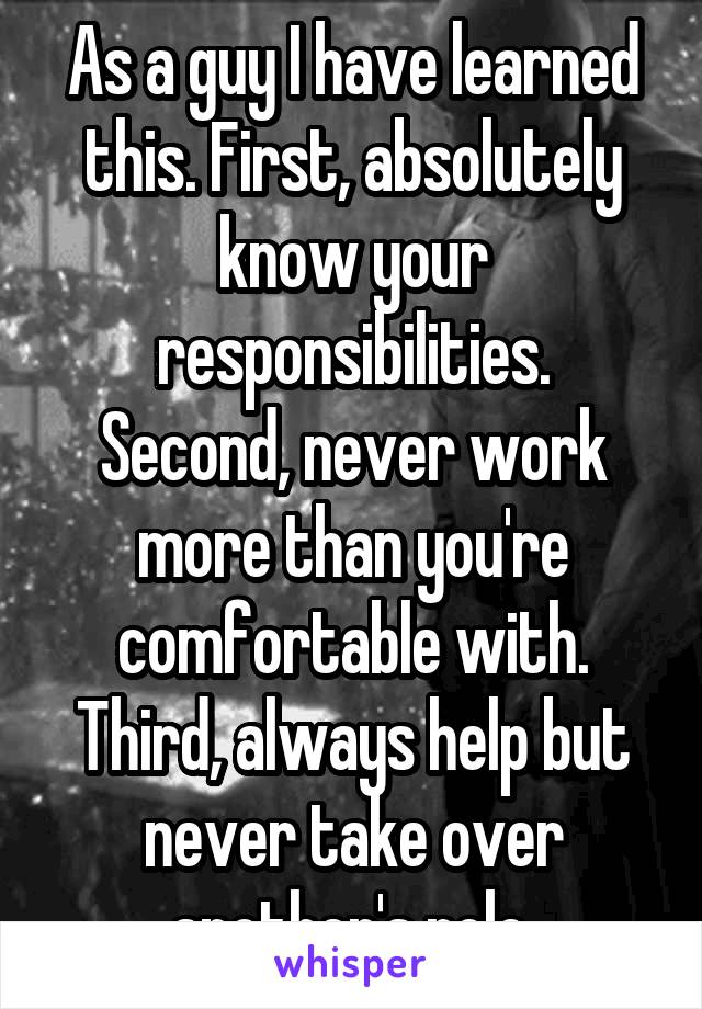 As a guy I have learned this. First, absolutely know your responsibilities.
Second, never work more than you're comfortable with.
Third, always help but never take over another's role.