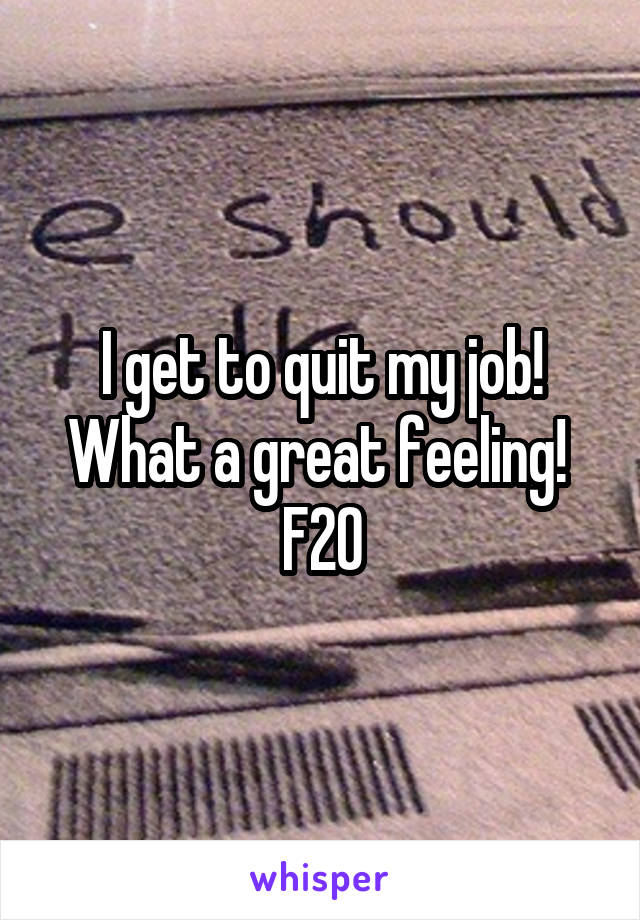 I get to quit my job! What a great feeling! 
F20