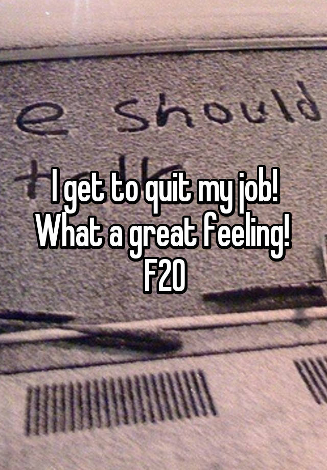 I get to quit my job! What a great feeling! 
F20