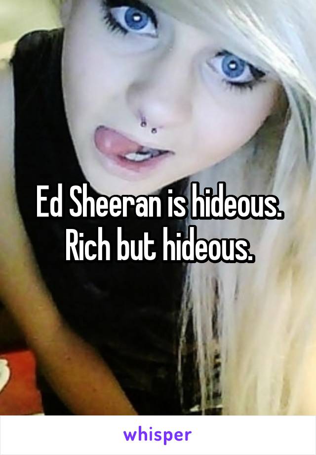 Ed Sheeran is hideous. Rich but hideous.