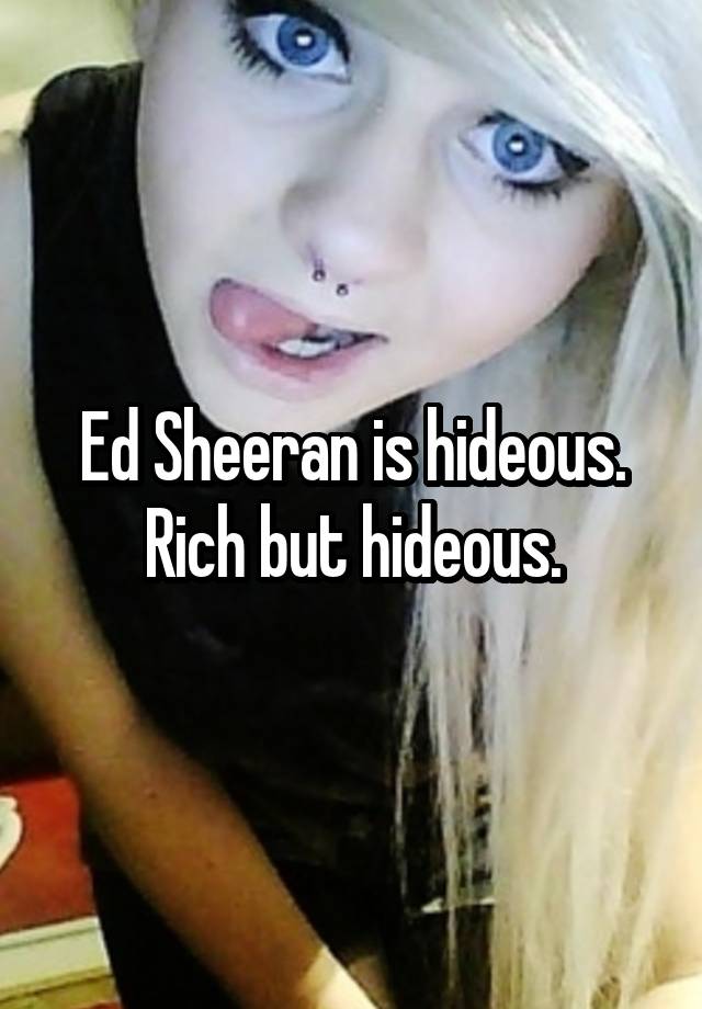 Ed Sheeran is hideous. Rich but hideous.