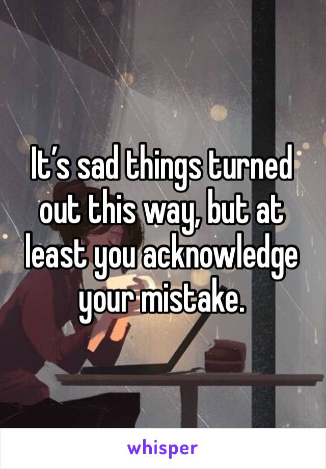 It’s sad things turned out this way, but at least you acknowledge your mistake. 