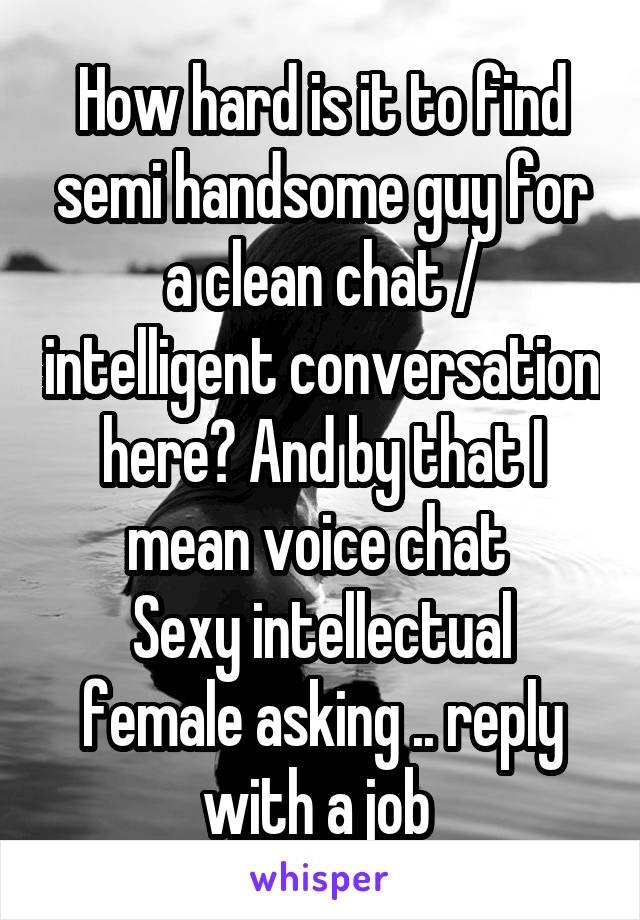 How hard is it to find semi handsome guy for a clean chat / intelligent conversation here? And by that I mean voice chat 
Sexy intellectual female asking .. reply with a job 