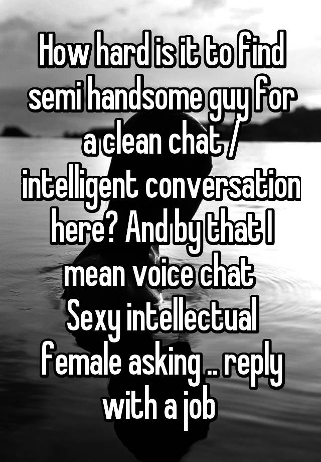 How hard is it to find semi handsome guy for a clean chat / intelligent conversation here? And by that I mean voice chat 
Sexy intellectual female asking .. reply with a job 