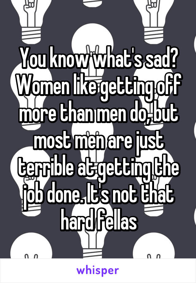 You know what's sad? Women like getting off more than men do, but most men are just terrible at getting the job done. It's not that hard fellas