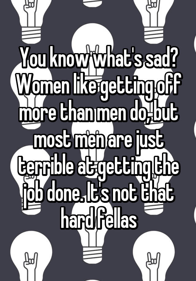 You know what's sad? Women like getting off more than men do, but most men are just terrible at getting the job done. It's not that hard fellas