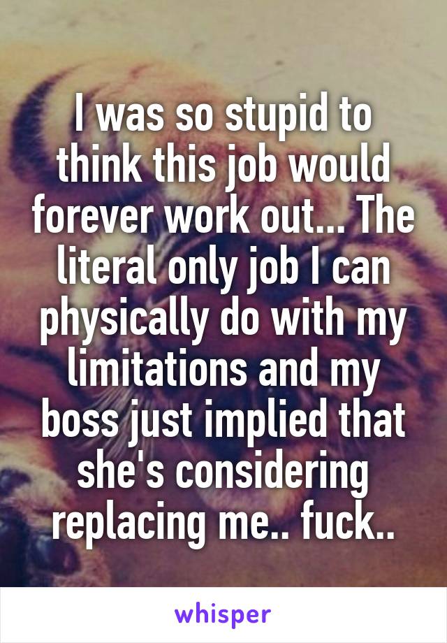 I was so stupid to think this job would forever work out... The literal only job I can physically do with my limitations and my boss just implied that she's considering replacing me.. fuck..